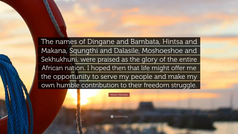 Nelson Mandela Quote: “The names of Dingane and Bambata, Hintsa and Makana, Squngthi and Dalasile, Moshoeshoe and Sekhukhuni, were praised as the glory of the entire African nation. I hoped then that life might offer me the opportunity to serve my people and make my own humble contribution to their freedom struggle.”