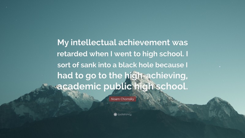 Noam Chomsky Quote: “My intellectual achievement was retarded when I went to high school. I sort of sank into a black hole because I had to go to the high-achieving, academic public high school.”