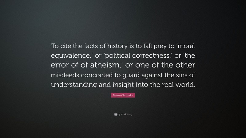 Noam Chomsky Quote: “To cite the facts of history is to fall prey to ‘moral equivalence,’ or ‘political correctness,’ or ‘the error of of atheism,’ or one of the other misdeeds concocted to guard against the sins of understanding and insight into the real world.”