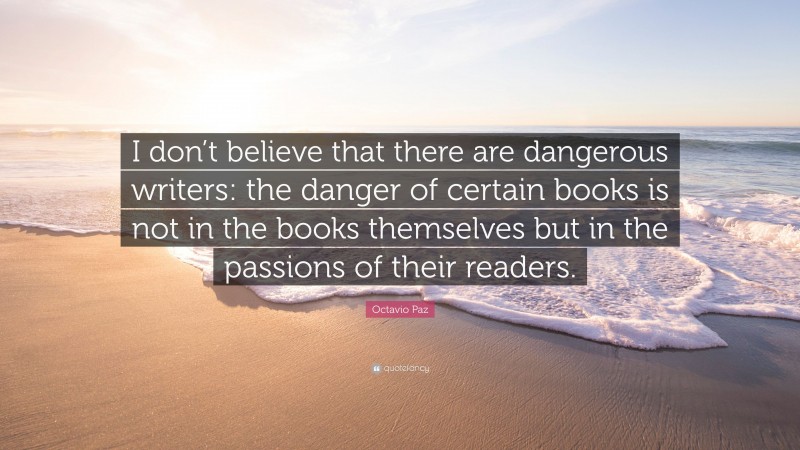 Octavio Paz Quote: “I don’t believe that there are dangerous writers: the danger of certain books is not in the books themselves but in the passions of their readers.”