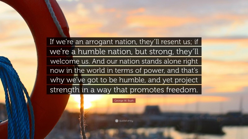 George W. Bush Quote: “If we’re an arrogant nation, they’ll resent us; if we’re a humble nation, but strong, they’ll welcome us. And our nation stands alone right now in the world in terms of power, and that’s why we’ve got to be humble, and yet project strength in a way that promotes freedom.”