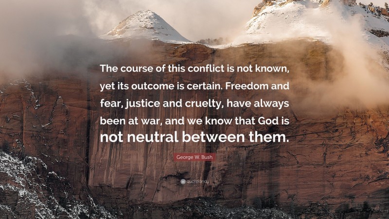 George W. Bush Quote: “The course of this conflict is not known, yet its outcome is certain. Freedom and fear, justice and cruelty, have always been at war, and we know that God is not neutral between them.”