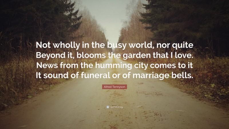 Alfred Tennyson Quote: “Not wholly in the busy world, nor quite Beyond it, blooms the garden that I love. News from the humming city comes to it It sound of funeral or of marriage bells.”