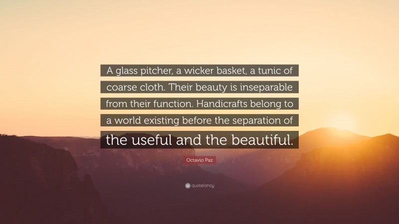Octavio Paz Quote: “A glass pitcher, a wicker basket, a tunic of coarse cloth. Their beauty is inseparable from their function. Handicrafts belong to a world existing before the separation of the useful and the beautiful.”
