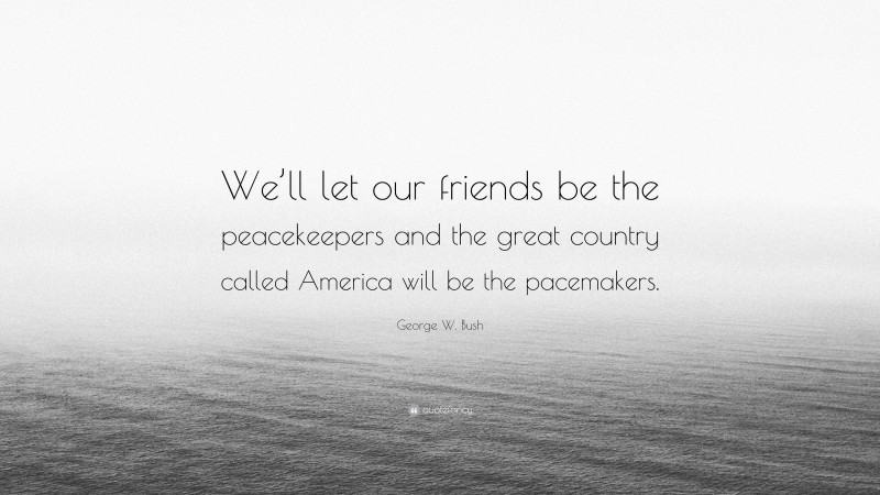 George W. Bush Quote: “We’ll let our friends be the peacekeepers and the great country called America will be the pacemakers.”