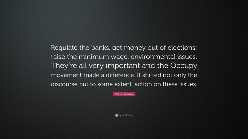 Noam Chomsky Quote: “Regulate the banks, get money out of elections; raise the minimum wage, environmental issues. They’re all very important and the Occupy movement made a difference. It shifted not only the discourse but to some extent, action on these issues.”