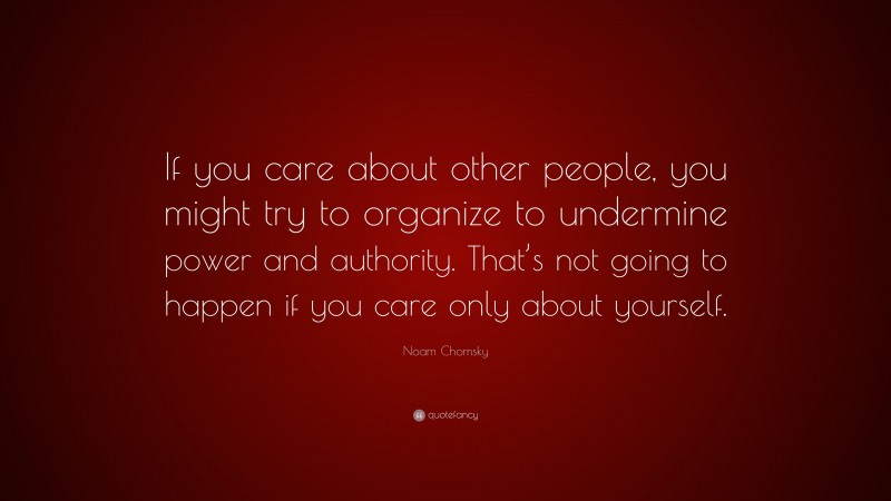 Noam Chomsky Quote: “If you care about other people, you might try to organize to undermine power and authority. That’s not going to happen if you care only about yourself.”