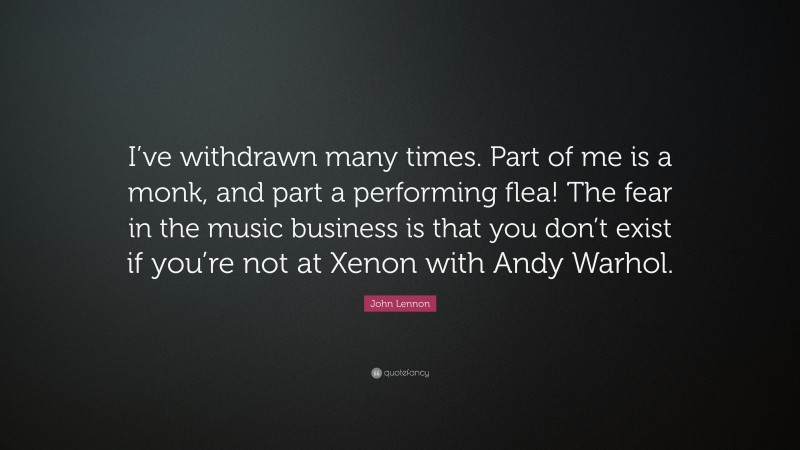 John Lennon Quote: “I’ve withdrawn many times. Part of me is a monk, and part a performing flea! The fear in the music business is that you don’t exist if you’re not at Xenon with Andy Warhol.”