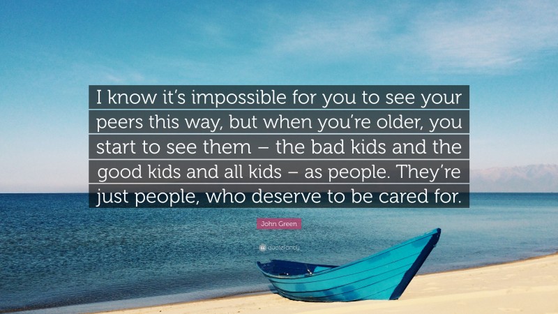 John Green Quote: “I know it’s impossible for you to see your peers this way, but when you’re older, you start to see them – the bad kids and the good kids and all kids – as people. They’re just people, who deserve to be cared for.”