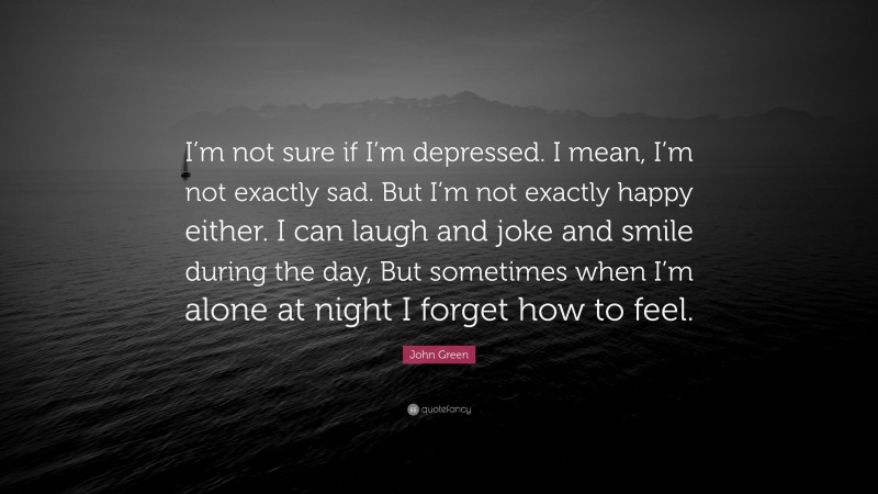 John Green Quote: “I’m not sure if I’m depressed. I mean, I’m not exactly sad. But I’m not exactly happy either. I can laugh and joke and smile during the day, But sometimes when I’m alone at night I forget how to feel.”