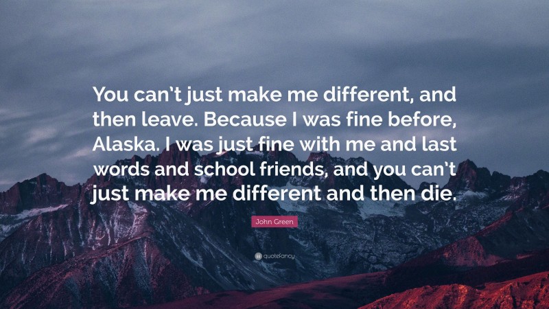 John Green Quote: “You can’t just make me different, and then leave. Because I was fine before, Alaska. I was just fine with me and last words and school friends, and you can’t just make me different and then die.”