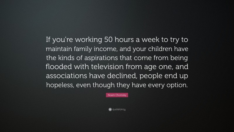 Noam Chomsky Quote: “If you’re working 50 hours a week to try to maintain family income, and your children have the kinds of aspirations that come from being flooded with television from age one, and associations have declined, people end up hopeless, even though they have every option.”