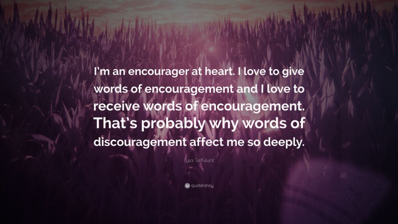 Lysa TerKeurst Quote: “I’m an encourager at heart. I love to give words of encouragement and I love to receive words of encouragement. That’s probably why words of discouragement affect me so deeply.”
