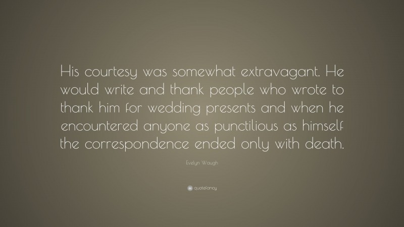 Evelyn Waugh Quote: “His courtesy was somewhat extravagant. He would write and thank people who wrote to thank him for wedding presents and when he encountered anyone as punctilious as himself the correspondence ended only with death.”