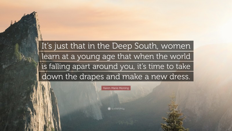 Karen Marie Moning Quote: “It’s just that in the Deep South, women learn at a young age that when the world is falling apart around you, it’s time to take down the drapes and make a new dress.”