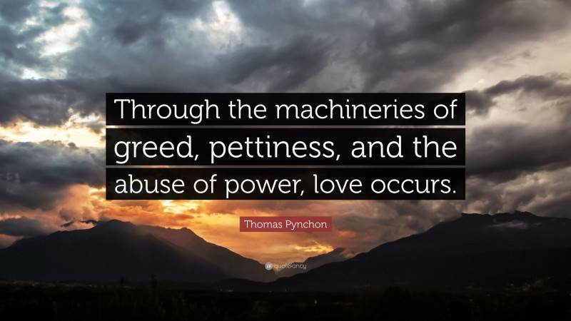 Thomas Pynchon Quote: “Through the machineries of greed, pettiness, and the abuse of power, love occurs.”