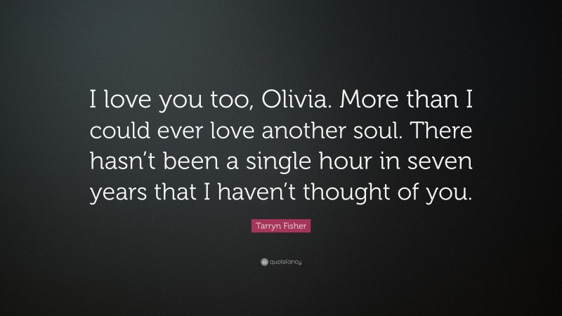 Tarryn Fisher Quote: “I love you too, Olivia. More than I could ever love another soul. There hasn’t been a single hour in seven years that I haven’t thought of you.”