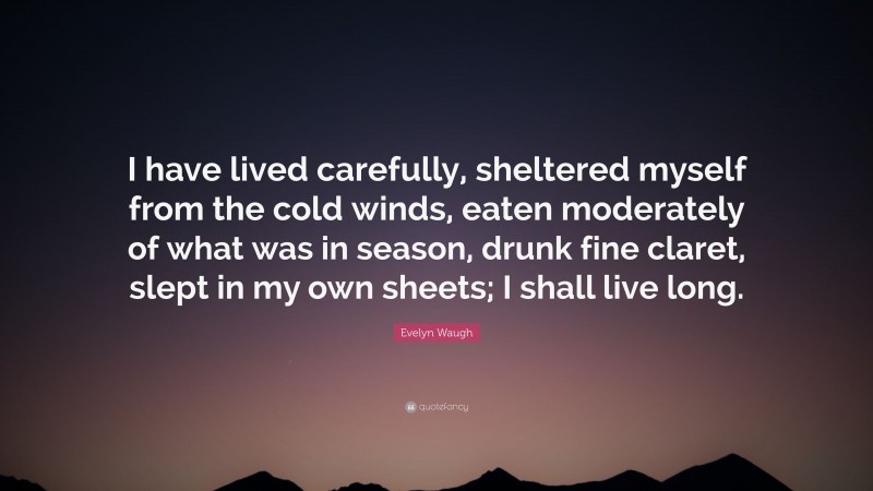 Evelyn Waugh Quote: “I have lived carefully, sheltered myself from the cold winds, eaten moderately of what was in season, drunk fine claret, slept in my own sheets; I shall live long.”