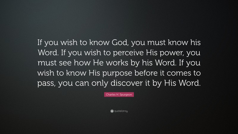 Charles H. Spurgeon Quote: “If you wish to know God, you must know his Word. If you wish to perceive His power, you must see how He works by his Word. If you wish to know His purpose before it comes to pass, you can only discover it by His Word.”