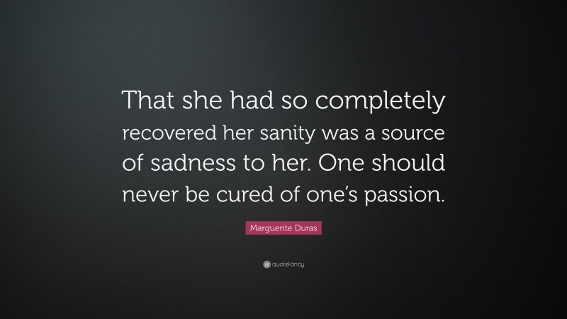 Marguerite Duras Quote: “That she had so completely recovered her sanity was a source of sadness to her. One should never be cured of one’s passion.”