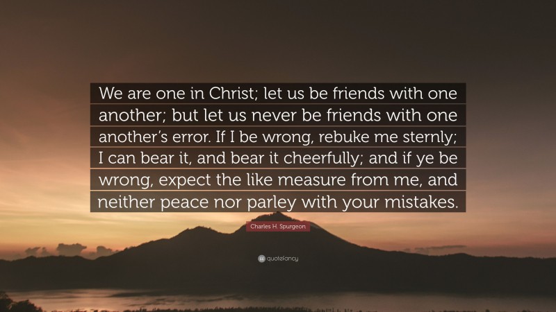 Charles H. Spurgeon Quote: “We are one in Christ; let us be friends with one another; but let us never be friends with one another’s error. If I be wrong, rebuke me sternly; I can bear it, and bear it cheerfully; and if ye be wrong, expect the like measure from me, and neither peace nor parley with your mistakes.”