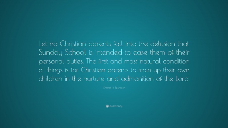 Charles H. Spurgeon Quote: “Let no Christian parents fall into the delusion that Sunday School is intended to ease them of their personal duties. The first and most natural condition of things is for Christian parents to train up their own children in the nurture and admonition of the Lord.”