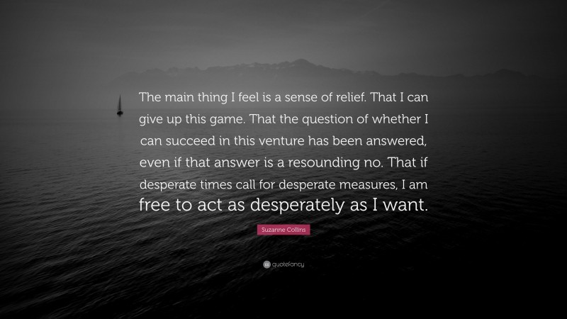 Suzanne Collins Quote: “The main thing I feel is a sense of relief. That I can give up this game. That the question of whether I can succeed in this venture has been answered, even if that answer is a resounding no. That if desperate times call for desperate measures, I am free to act as desperately as I want.”