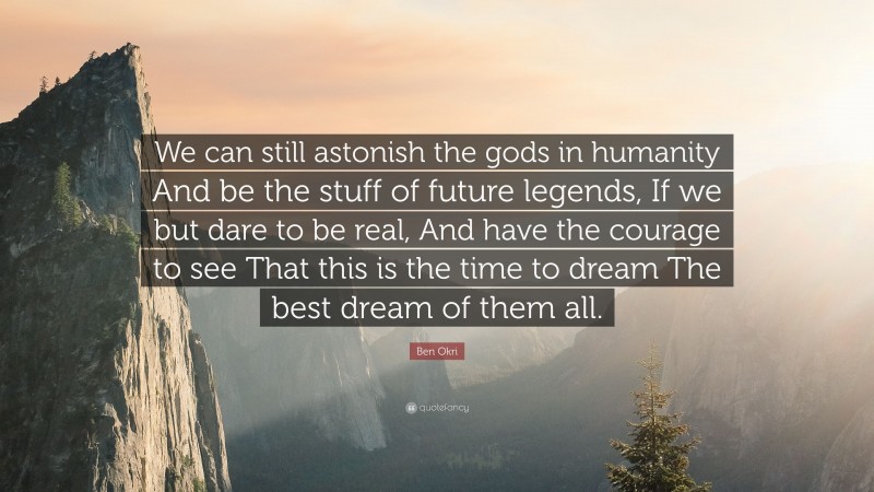 Ben Okri Quote: “We can still astonish the gods in humanity And be the stuff of future legends, If we but dare to be real, And have the courage to see That this is the time to dream The best dream of them all.”