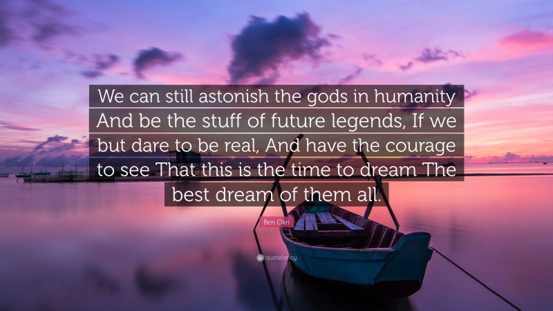Ben Okri Quote: “We can still astonish the gods in humanity And be the stuff of future legends, If we but dare to be real, And have the courage to see That this is the time to dream The best dream of them all.”