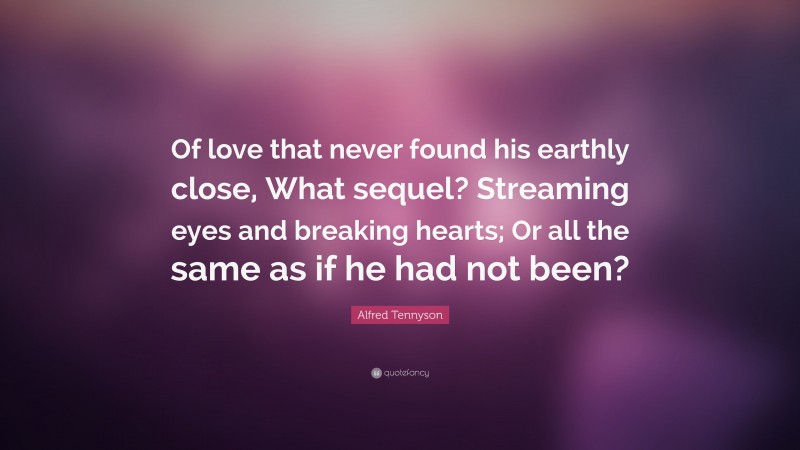 Alfred Tennyson Quote: “Of love that never found his earthly close, What sequel? Streaming eyes and breaking hearts; Or all the same as if he had not been?”