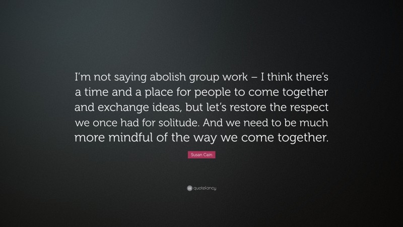 Susan Cain Quote: “I’m not saying abolish group work – I think there’s a time and a place for people to come together and exchange ideas, but let’s restore the respect we once had for solitude. And we need to be much more mindful of the way we come together.”