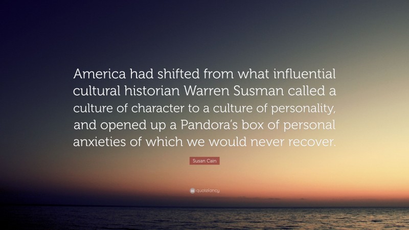 Susan Cain Quote: “America had shifted from what influential cultural historian Warren Susman called a culture of character to a culture of personality, and opened up a Pandora’s box of personal anxieties of which we would never recover.”