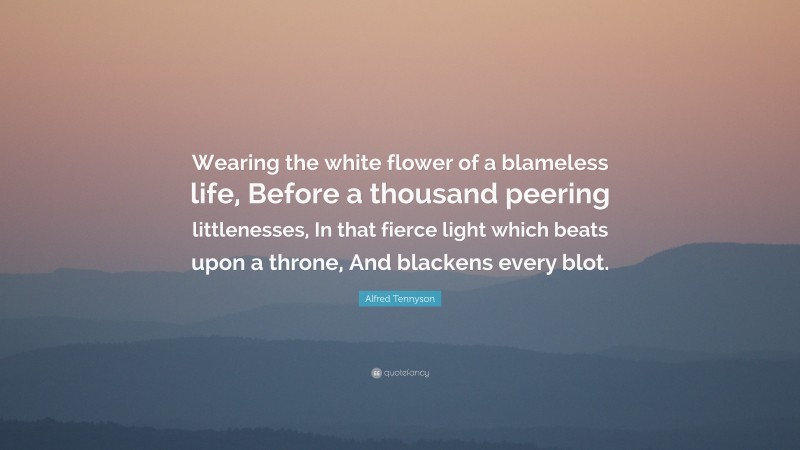 Alfred Tennyson Quote: “Wearing the white flower of a blameless life, Before a thousand peering littlenesses, In that fierce light which beats upon a throne, And blackens every blot.”