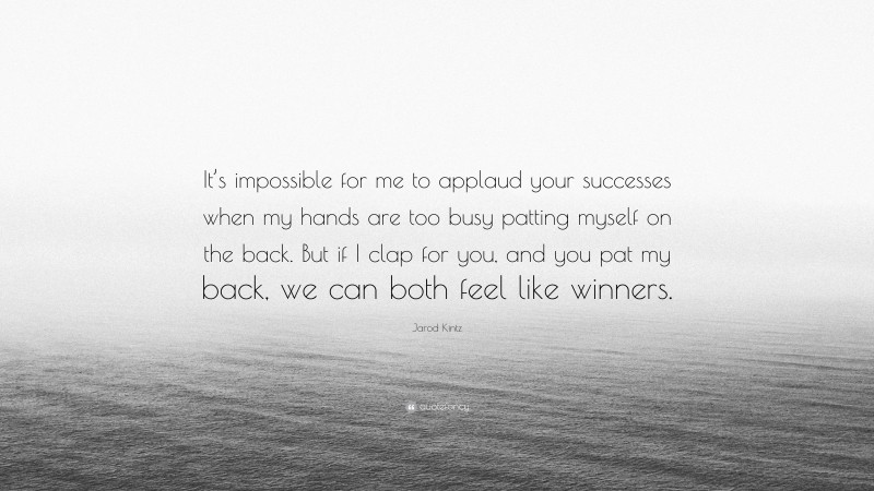 Jarod Kintz Quote: “It’s impossible for me to applaud your successes when my hands are too busy patting myself on the back. But if I clap for you, and you pat my back, we can both feel like winners.”
