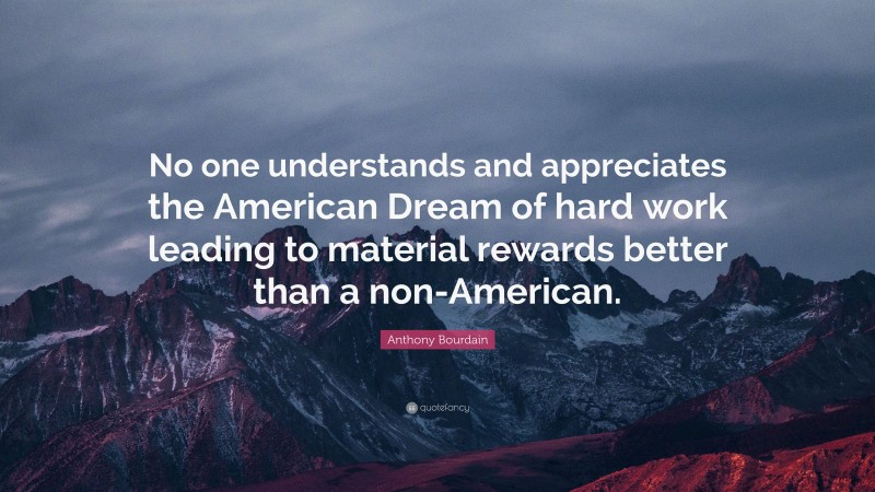 Anthony Bourdain Quote: “No one understands and appreciates the American Dream of hard work leading to material rewards better than a non-American.”