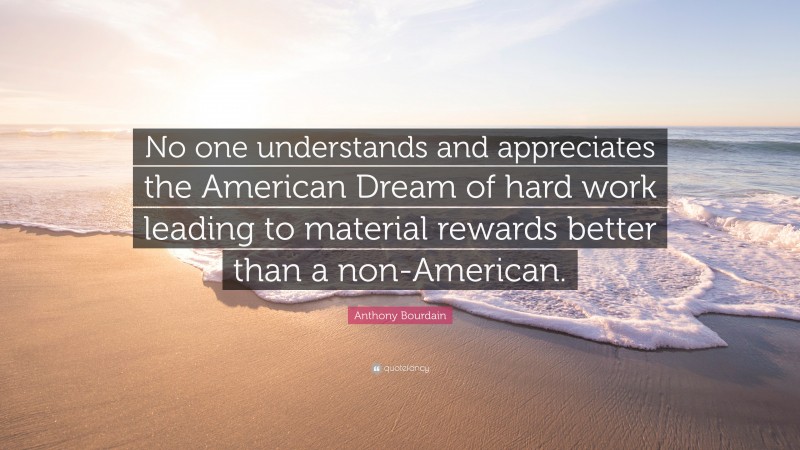 Anthony Bourdain Quote: “No one understands and appreciates the American Dream of hard work leading to material rewards better than a non-American.”