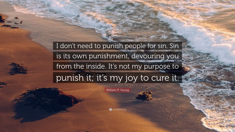 William P. Young Quote: “I don’t need to punish people for sin. Sin is its own punishment, devouring you from the inside. It’s not my purpose to punish it; it’s my joy to cure it.”