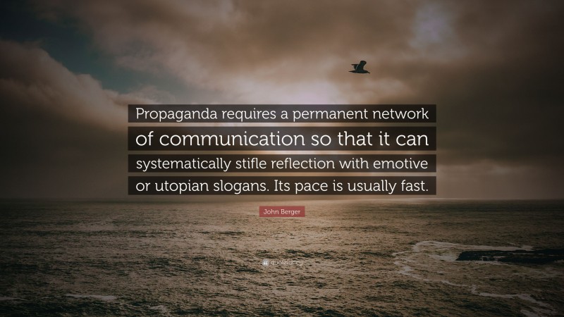 John Berger Quote: “Propaganda requires a permanent network of communication so that it can systematically stifle reflection with emotive or utopian slogans. Its pace is usually fast.”