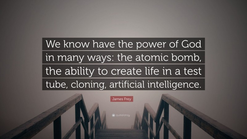 James Frey Quote: “We know have the power of God in many ways: the atomic bomb, the ability to create life in a test tube, cloning, artificial intelligence.”