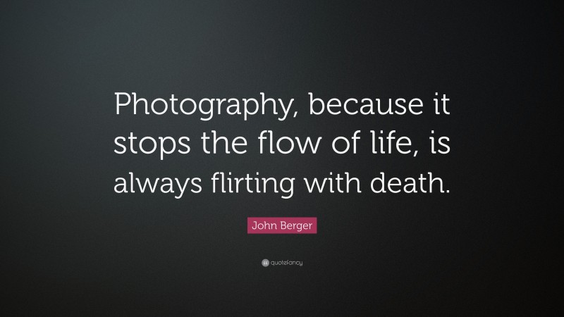 John Berger Quote: “Photography, because it stops the flow of life, is always flirting with death.”