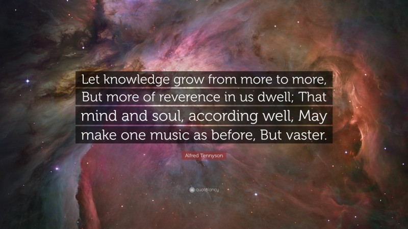 Alfred Tennyson Quote: “Let knowledge grow from more to more, But more of reverence in us dwell; That mind and soul, according well, May make one music as before, But vaster.”