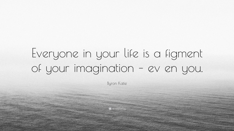 Byron Katie Quote: “Everyone in your life is a figment of your imagination – ev en you.”