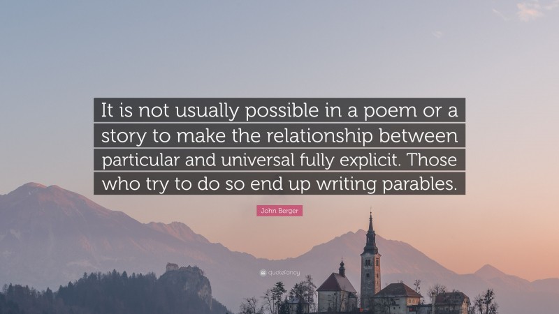 John Berger Quote: “It is not usually possible in a poem or a story to make the relationship between particular and universal fully explicit. Those who try to do so end up writing parables.”