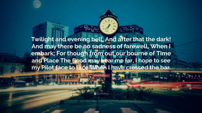 Alfred Tennyson Quote: “Twilight and evening bell, And after that the dark! And may there be no sadness of farewell, When I embark; For though from out our bourne of Time and Place The flood may bear me far, I hope to see my Pilot face to face When I have crossed the bar.”
