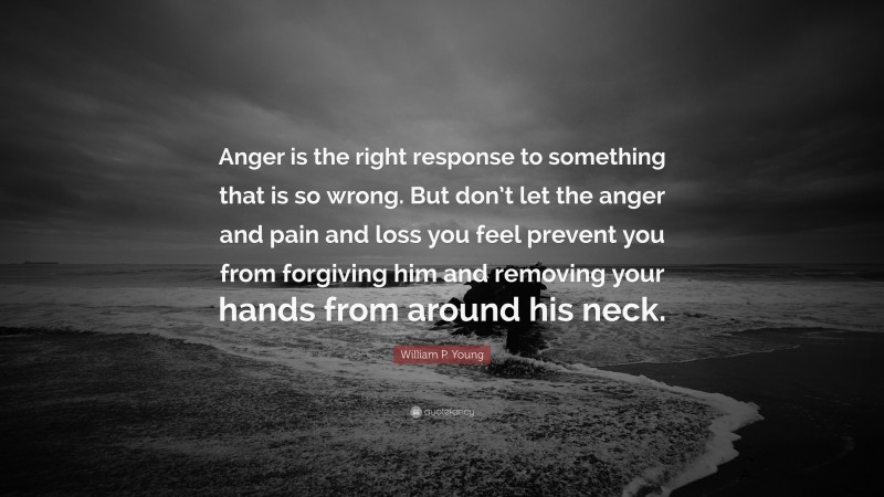 William P. Young Quote: “Anger is the right response to something that is so wrong. But don’t let the anger and pain and loss you feel prevent you from forgiving him and removing your hands from around his neck.”