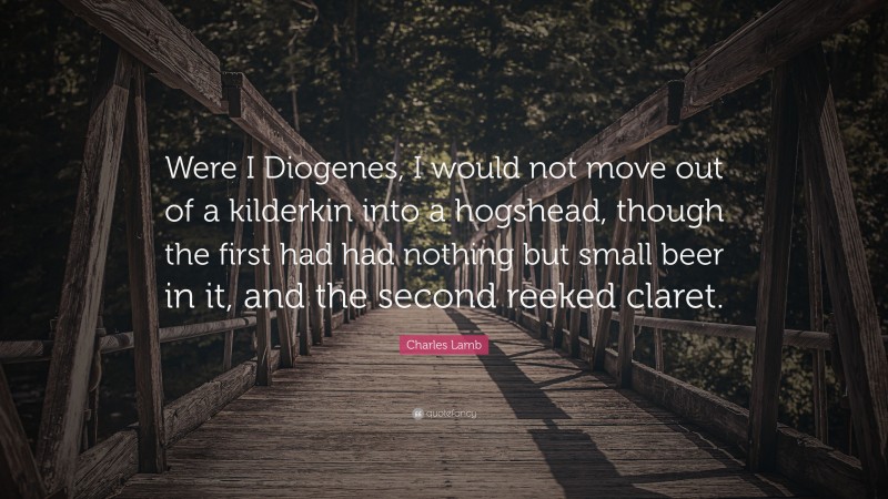 Charles Lamb Quote: “Were I Diogenes, I would not move out of a kilderkin into a hogshead, though the first had had nothing but small beer in it, and the second reeked claret.”