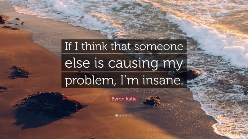 Byron Katie Quote: “If I think that someone else is causing my problem, I’m insane.”