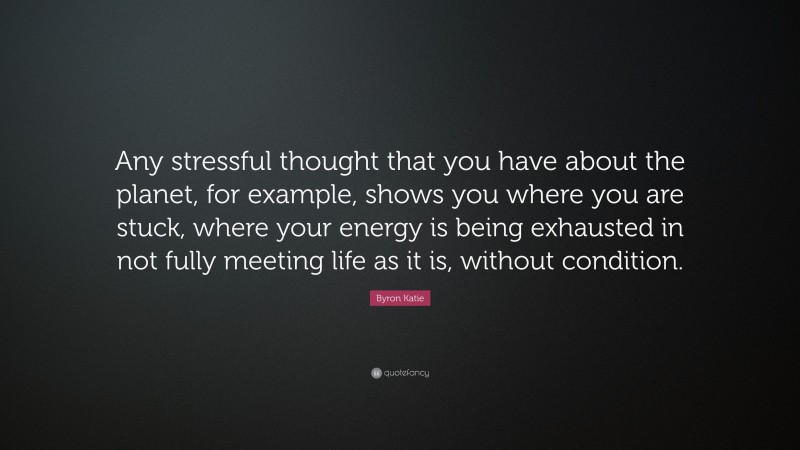 Byron Katie Quote: “Any stressful thought that you have about the planet, for example, shows you where you are stuck, where your energy is being exhausted in not fully meeting life as it is, without condition.”