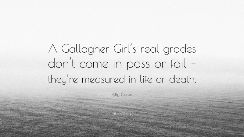 Ally Carter Quote: “A Gallagher Girl’s real grades don’t come in pass or fail – they’re measured in life or death.”