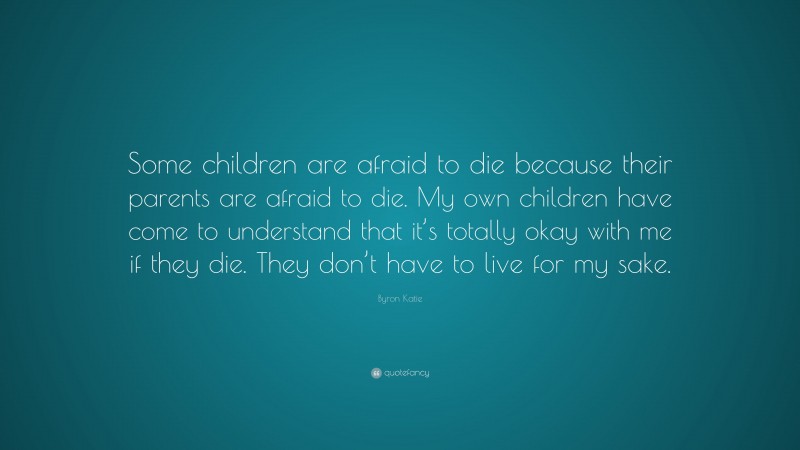 Byron Katie Quote: “Some children are afraid to die because their parents are afraid to die. My own children have come to understand that it’s totally okay with me if they die. They don’t have to live for my sake.”